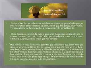  Assim, não cabe na vida de um cristão o desânimo ou perturbação porque
este ou aquele trilha caminho diverso, ainda que lhe pareça equivocado.
Temos o direito de fazer escolhas e com o outro não será diferente.
 Desta forma, o convite da lição é para que busquemos dentro de nós os
valores eternos que nos conduzirão, permitindo-nos erros e tropeços,
vitórias e alegrias, como a todos que nos cercam.
 Boa vontade e sacrifício são as palavras que Emmanuel nos deixa para que
sigamos sempre em frente. E esta parece ser a fórmula para se viver bem,
com boa vontade conseguimos ir além do que se espera, porque teremos
um olhar otimista diante das mais variadas situações. E quando não bastar a
boa vontade, Jesus nos convida e ensina a nos sacrificarmos em prol do
outro, num exercício pleno que revoga definitivamente de nosso mundo
íntimo os traços do egoísmo e do personalismo.
 