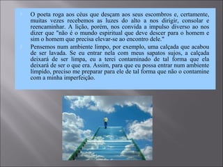  O poeta roga aos céus que desçam aos seus escombros e, certamente,
muitas vezes recebemos as luzes do alto a nos dirigir, consolar e
reencaminhar. A lição, porém, nos convida a impulso diverso ao nos
dizer que "não é o mundo espiritual que deve descer para o homem e
sim o homem que precisa elevar-se ao encontro dele."
 Pensemos num ambiente limpo, por exemplo, uma calçada que acabou
de ser lavada. Se eu entrar nela com meus sapatos sujos, a calçada
deixará de ser limpa, eu a terei contaminado de tal forma que ela
deixará de ser o que era. Assim, para que eu possa entrar num ambiente
límpido, preciso me preparar para ele de tal forma que não o contamine
com a minha imperfeição.
 