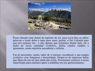  Posso almejar estar diante de espíritos de luz, para ouvir-lhes as sábias
palavras e sentir deles o mais puro amor, porém, o Pai Celestial quer
que nos sejamos luz, e não apenas que estejamos diante dela, eis a
razão do nosso caminhar evolutivo, fomos criados simples e
ignorantes, numa trajetória ascendente e infinita.
 Faz-se necessário, assim, saber de si mesmo, reconhecer o seu estágio
evolutivo com franqueza e honestidade. Despir-se de máscaras falsas
que falam de um ser que ainda não existe. Precisamos conhecer a nossa
imperfeição para estarmos aptos a trabalhar em seu aprimoramento.
 