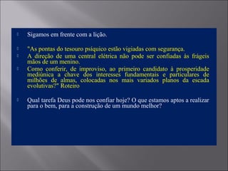  Sigamos em frente com a lição.
 "As pontas do tesouro psíquico estão vigiadas com segurança.
 A direção de uma central elétrica não pode ser confiadas às frágeis
mãos de um menino.
 Como conferir, de improviso, ao primeiro candidato à prosperidade
mediúnica a chave dos interesses fundamentais e particulares de
milhões de almas, colocadas nos mais variados planos da escada
evolutivas?" Roteiro
 Qual tarefa Deus pode nos confiar hoje? O que estamos aptos a realizar
para o bem, para a construção de um mundo melhor?
 