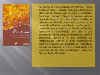  As portas do Céu permanecem abertas. Nunca
foram cerradas. Todavia, para que o homem se
eleve até lá, precisa asas de amor e sabedoria.
Para isto, concede o Supremo Senhor extensa
cópia do material de misericórdia a todas as
criaturas, conferindo, entretanto, a cada um o
dever de talhá-las, semelhante tarefa, porém,
demanda enorme esforço. A fim de concluí-la,
recruta-se a contribuição dos dias e das
existências. Muita gente se desanima e prefere
estacionar, séculos a fio, nos labirintos da
inferioridade; todavia, os bons trabalhadores
sabem perseverar, até atingirem as finalidades
divinas do caminho terrestre, continuando em
trajetória sublime para a perfeição." Livro Pão
Nosso - lição Até ao fim.
 