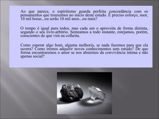  Ao que parece, o espiritismo guarda perfeita concordância com os
pensamentos que trouxemos no início deste estudo. É preciso esforço, suor,
10 mil horas...ou serão 10 mil anos...ou mais?
 O tempo é igual para todos, mas cada um o aproveita de forma distinta,
segundo o seu livre-arbítrio. Semeamos a todo instante, estejamos, porém,
conscientes do que virá na colheita.
 Como esperar algo bom, alguma melhoria, se nada fazemos para que ela
ocorra? Como iremos adquirir novos conhecimentos sem estudo? De que
forma encontraremos o amor se nos abstemos da convivência íntima e não
apenas social?
 