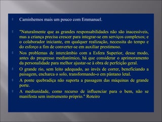  Caminhemos mais um pouco com Emmanuel.
 "Naturalmente que as grandes responsabilidades não são inacessíveis,
mas a criança precisa crescer para integrar-se em serviços complexos; e
o colaborador iniciante, em qualquer realização, necessita do tempo e
do esforço a fim de converter-se em auxiliar prestimoso.
 Nos problemas de intercâmbio com a Esfera Superior, desse modo,
antes do progresso medianímico, há que considerar o aprimoramento
da personalidade para melhor ajustar-se à obra de perfeição geral.
 O grande rio, sem leito adequado, ao invés de correr, beneficiando a
paisagem, encharca o solo, transformando-o em pântano letal.
 A ponte quebradiça não suporta a passagem das máquinas de grande
porte.
 A mediunidade, como recurso de influenciar para o bem, não se
manifesta sem instrumento próprio." Roteiro
 