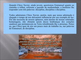  Quando Chico Xavier, ainda jovem, questionou Emmanuel quanto ao
caminho a trilhar, referente a questão da mediunidade, o benfeitor lhe
responder com três palavras: disciplina, disciplina e disciplina.
 Todos admiramos Chico Xavier, porém, mais que nossa admiração é
chegado o tempo de nos deixarmos influenciar por seu exemplo de luz.
Ele não necessita de nossos aplausos, nem mesmo de nossas reiteradas
homenagens, não obstante serem doces lembranças dos corações
saudosos que permanecem na Terra relembrando-lhe a presença. Penso
eu, que Chico quer de nós um pouco mais de trabalho ou, nas palavras
de Emmanuel, de disciplina.
 