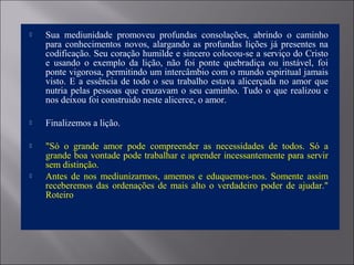  Sua mediunidade promoveu profundas consolações, abrindo o caminho
para conhecimentos novos, alargando as profundas lições já presentes na
codificação. Seu coração humilde e sincero colocou-se a serviço do Cristo
e usando o exemplo da lição, não foi ponte quebradiça ou instável, foi
ponte vigorosa, permitindo um intercâmbio com o mundo espiritual jamais
visto. E a essência de todo o seu trabalho estava alicerçada no amor que
nutria pelas pessoas que cruzavam o seu caminho. Tudo o que realizou e
nos deixou foi construido neste alicerce, o amor.
 Finalizemos a lição.
 "Só o grande amor pode compreender as necessidades de todos. Só a
grande boa vontade pode trabalhar e aprender incessantemente para servir
sem distinção.
 Antes de nos mediunizarmos, amemos e eduquemos-nos. Somente assim
receberemos das ordenações de mais alto o verdadeiro poder de ajudar."
Roteiro
 