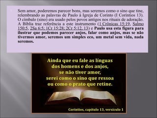  Sem amor, poderemos parecer bons, mas seremos como o sino que tine,
relembrando as palavras de Paulo à Igreja de Corinto (I Coríntios 13).
O címbalo (sino) era usado pelos povos antigos nos rituais de adoração.
A Bíblia traz referência a este instrumento (1 Crônicas 15:19, Salmo
150:5, 2Sa 6:5; 1Cr 15:28; 2Cr 5:12, 13) e Paulo usa esta figura para
ilustrar que podemos parecer anjos, falar como anjos, mas se não
tivermos amor, seremos um simples eco, um metal sem vida, nada
seremos.
 