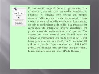  O fraseamento original foi esse: performance em
nível expert, dez mil horas em média de prática. A
pesquisa foi realizada com pessoas em campos
restritos e ultracompetitivos do conhecimento, como
violinistas de nível mundial e aviadores. Lentamente,
ao cair no conhecimento da mídia (e de pessoas sem
capacidade de interpretar artigos científicos em
geral), a transformação aconteceu. O que era "Os
experts em nível mundial tem 10 mil horas de
prática" se transformou em "você precisa de 10 mil
horas para se tornar um expert", em "é necessário 10
mil horas para ficar bom em algo" até o fatídico "é
preciso 10 mil horas para aprender qualquer coisa".
E assim nasceu mais um mito." (Paulo Ribeiro)
 