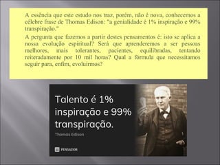  A essência que este estudo nos traz, porém, não é nova, conhecemos a
célebre frase de Thomas Edison: "a genialidade é 1% inspiração e 99%
transpiração."
 A pergunta que fazemos a partir destes pensamentos é: isto se aplica a
nossa evolução espiritual? Será que aprenderemos a ser pessoas
melhores, mais tolerantes, pacientes, equilibradas, tentando
reiteradamente por 10 mil horas? Qual a fórmula que necessitamos
seguir para, enfim, evoluirmos?
 