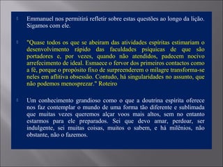  Emmanuel nos permitirá refletir sobre estas questões ao longo da lição.
Sigamos com ele.
 "Quase todos os que se abeiram das atividades espíritas estimariam o
desenvolvimento rápido das faculdades psíquicas de que são
portadores e, por vezes, quando não atendidos, padecem nocivo
arrefecimento de ideal. Esmaece o fervor dos primeiros contactos como
a fé, porque o propósito fixo de surpreenderem o milagre transforma-se
neles em aflitiva obsessão. Contudo, há singularidades no assunto, que
não podemos menosprezar." Roteiro
 Um conhecimento grandioso como o que a doutrina espírita oferece
nos faz contemplar o mundo de uma forma tão diferente e sublimada
que muitas vezes queremos alçar voos mais altos, sem no entanto
estarmos para ele preparados. Sei que devo amar, perdoar, ser
indulgente, sei muitas coisas, muitos o sabem, e há milênios, não
obstante, não o fazemos.
 