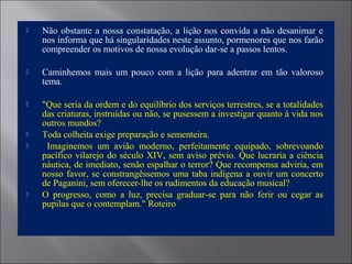  Não obstante a nossa constatação, a lição nos convida a não desanimar e
nos informa que há singularidades neste assunto, pormenores que nos farão
compreender os motivos de nossa evolução dar-se a passos lentos.
 Caminhemos mais um pouco com a lição para adentrar em tão valoroso
tema.
 "Que seria da ordem e do equilíbrio dos serviços terrestres, se a totalidades
das criaturas, instruídas ou não, se pusessem a investigar quanto à vida nos
outros mundos?
 Toda colheita exige preparação e sementeira.
 Imaginemos um avião moderno, perfeitamente equipado, sobrevoando
pacífico vilarejo do século XIV, sem aviso prévio. Que lucraria a ciência
náutica, de imediato, senão espalhar o terror? Que recompensa adviria, em
nosso favor, se constrangêssemos uma taba indígena a ouvir um concerto
de Paganíni, sem oferecer-lhe os rudimentos da educação musical?
 O progresso, como a luz, precisa graduar-se para não ferir ou cegar as
pupilas que o contemplam." Roteiro
 