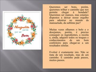  Queremos ser bons, porém,
queremos trilhar o caminho que nos
permite chegar à bondade?
Queremos ser mansos, mas estamos
dispostos a deixar nosso orgulho
para adentrar no mundo da
mansuetude, da sublime paz?
 Muitas vezes olhamos o bolo e o
desejamos, porém, é preciso
conseguir os ingredientes, a receita
e, ainda, adquirir todos os truques e
conhecimentos de um bom
confeiteiro para chegar-se a um
resultados similar.
 Evoluir é exatamente isto. Não se
trata de um resultado, mas de um
caminho. E caminho pede passos,
muitos passos.
 