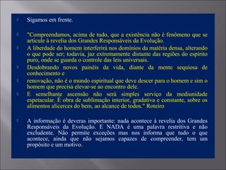  Sigamos em frente.
 "Compreendamos, acima de tudo, que a existência não é fenômeno que se
articule à revelia dos Grandes Responsáveis da Evolução.
 A liberdade do homem interferirá nos domínios da matéria densa, alterando
o que pode ser; todavia, jaz extremamente distante das regiões do espírito
puro, onde se guarda o controle das leis universais.
 Desdobrando novos painéis da vida, diante da mente sequiosa de
conhecimento e
 renovação, não é o mundo espiritual que deve descer para o homem e sim o
homem que precisa elevar-se ao encontro dele.
 E semelhante ascensão não será simples serviço da mediunidade
espetacular. É obra de sublimação interior, gradativa e constante, sobre os
alimentos alicerces do bem, ao alcance de todos." Roteiro
 A informação é deveras importante: nada acontece à revelia dos Grandes
Responsáveis da Evolução. E NADA é uma palavra restritiva e não
excludente. Não permite exceções mas nos informa que tudo o que
acontece, ainda que não sejamos capazes de compreender, tem um
propósito e um motivo.
 