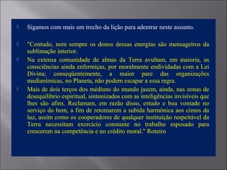  Sigamos com mais um trecho da lição para adentrar neste assunto.
 "Contudo, nem sempre os donos dessas energias são mensageiros da
sublimação interior.
 Na extensa comunidade de almas da Terra avultam, em maioria, as
consciências ainda enfermiças, por moralmente endividadas com a Lei
Divina; conseqüentemente, a maior pare das organizações
medianímicas, no Planeta, não podem escapar a essa regra.
 Mais de dois terços dos médiuns do mundo jazem, ainda, nas zonas de
desequilíbrio espiritual, sintonizados com as inteligências invisíveis que
lhes são afins. Reclamam, em razão disso, estudo e boa vontade no
serviço do bem, a fim de retomarem a subida harmônica aos cimos da
luz, assim como os cooperadores de qualquer instituição respeitável da
Terra necessitam exercício constante no trabalho esposado para
crescerem na competência e no crédito moral." Roteiro
 