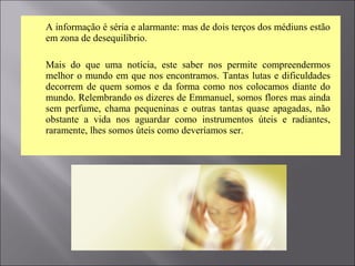  A informação é séria e alarmante: mas de dois terços dos médiuns estão
em zona de desequilíbrio.
 Mais do que uma notícia, este saber nos permite compreendermos
melhor o mundo em que nos encontramos. Tantas lutas e dificuldades
decorrem de quem somos e da forma como nos colocamos diante do
mundo. Relembrando os dizeres de Emmanuel, somos flores mas ainda
sem perfume, chama pequeninas e outras tantas quase apagadas, não
obstante a vida nos aguardar como instrumentos úteis e radiantes,
raramente, lhes somos úteis como deveríamos ser.
 
