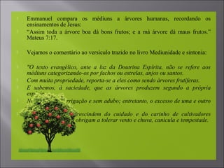  Emmanuel compara os médiuns a árvores humanas, recordando os
ensinamentos de Jesus:
 “Assim toda a árvore boa dá bons frutos; e a má árvore dá maus frutos.”
Mateus 7:17.
 Vejamos o comentário ao versículo trazido no livro Mediunidade e sintonia:
 "O texto evangélico, ante a luz da Doutrina Espírita, não se refere aos
médiuns categorizando-os por fachos ou estrelas, anjos ou santos.
 Com muita propriedade, reporta-se a eles como sendo árvores frutíferas.
 E sabemos, à saciedade, que as árvores produzem segundo a própria
espécie.
 Não vivem sem irrigação e sem adubo; entretanto, o excesso de uma e outro
pode perdê-las.
 Em verdade, não prescindem do cuidado e do carinho de cultivadores
atentos; contudo, se obrigam a tolerar vento e chuva, canícula e tempestade.
 