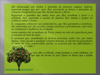 São abençoadas por ninhos e melodias de pássaros amigos; todavia,
suportam pragas que por vezes lhes carcomem as forças e pancadas de
criaturas irresponsáveis que lhes furtam lascas e flores.
 Registram a gratidão das almas boas que lhes recolhem o favor e a
utilidade, mas aguentam o assalto de quantos lhes tomam a golpes de
violência ramos e frutos.
 E, conquanto estimáveis aos pomicultores, que lhes garantem a existência,
são submetidas por eles mesmos à poda criteriosa e providencial, com vistas
ao rendimento e melhoria da produção.
 Assim também são os médiuns da Terra, postos no solo da experiência para
a extensão do bem de todos.
 E anotemos que, semelhantes às árvores preciosas, todos eles, por muito
dignos, como sucede a qualquer criatura humana, se elevam em pensamento
no rumo do Céu, conservando, porém, os próprios pés nas dificuldades e
deficiências do chão.“
 A lição é preciosa e nos cabe a reflexão, como homens e como médiuns, eis
que todos somos, que tipo de árvore eu sou? Quais os frutos que a minha
vida produz?
 