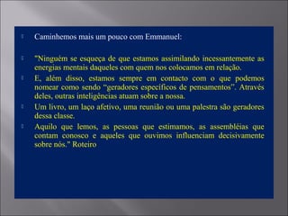  Caminhemos mais um pouco com Emmanuel:
 "Ninguém se esqueça de que estamos assimilando incessantemente as
energias mentais daqueles com quem nos colocamos em relação.
 E, além disso, estamos sempre em contacto com o que podemos
nomear como sendo “geradores específicos de pensamentos”. Através
deles, outras inteligências atuam sobre a nossa.
 Um livro, um laço afetivo, uma reunião ou uma palestra são geradores
dessa classe.
 Aquilo que lemos, as pessoas que estimamos, as assembléias que
contam conosco e aqueles que ouvimos influenciam decisivamente
sobre nós." Roteiro
 