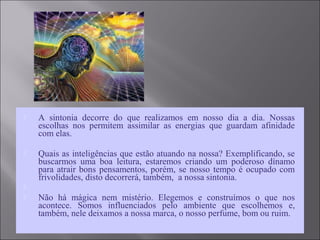  A sintonia decorre do que realizamos em nosso dia a dia. Nossas
escolhas nos permitem assimilar as energias que guardam afinidade
com elas.
 Quais as inteligências que estão atuando na nossa? Exemplificando, se
buscarmos uma boa leitura, estaremos criando um poderoso dínamo
para atrair bons pensamentos, porém, se nosso tempo é ocupado com
frivolidades, disto decorrerá, também, a nossa sintonia.

 Não há mágica nem mistério. Elegemos e construímos o que nos
acontece. Somos influenciados pelo ambiente que escolhemos e,
também, nele deixamos a nossa marca, o nosso perfume, bom ou ruim.
 
