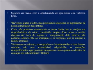  Sigamos em frente com a oportunidade de aprofundar esta valorosa
lição.
 "Devemos ajudar a todos, mas precisamos selecionar os ingredientes de
nossa alimentação mais íntima.
 Certo, não podemos menosprezar o nosso irmão que se arrojou aos
despenhadeiros do crime, constituído simples dever nosso o auxílio
objetivo em favor do reajuste e soerguimento dele, todavia, não
podemos absorver-lhe as amarguras e os remorsos, que se dirigem a
natural extinção.
 Visitaremos o enfermo, encorajando-o e levantando-lhe o bom ânimo,
contudo, não será aconselhável adquirir-lhe as sensações
desequilibrantes, que precisam desaparecer, tanto quanto os detritos de
casa que nos cabe eliminar." Roteiro
 