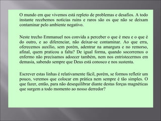  O mundo em que vivemos está repleto de problemas e desafios. A todo
instante recebemos notícias ruins e raros são os que não se deixam
contaminar pelo ambiente negativo.
 Neste trecho Emmanuel nos convida a perceber o que é meu e o que é
do outro, e ao diferenciar, não deixar-se contaminar. Ao que erra,
oferecemos auxílio, sem porém, adentrar na amargura e no remorso,
afinal, quem praticou a falta? De igual forma, quando socorremos o
enfermo não precisamos adoecer também, nem nos entristecermos em
demasia, sabendo sempre que Deus está conosco e nos sustenta.
 Escrever estas linhas é relativamente fácil, porém, se formos refletir um
pouco, veremos que colocar em prática nem sempre é tão simples. O
que fazer, então, para não desequilibrar diante destas forças magnéticas
que surgem a todo momento ao nosso derredor?
 