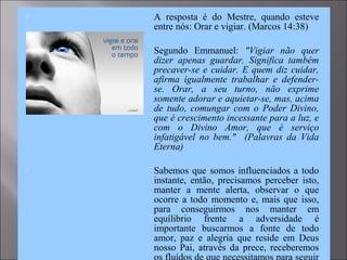  A resposta é do Mestre, quando esteve
entre nós: Orar e vigiar. (Marcos 14:38)
 Segundo Emmanuel: "Vigiar não quer
dizer apenas guardar. Significa também
precaver-se e cuidar. E quem diz cuidar,
afirma igualmente trabalhar e defender-
se. Orar, a seu turno, não exprime
somente adorar e aquietar-se, mas, acima
de tudo, comungar com o Poder Divino,
que é crescimento incessante para a luz, e
com o Divino Amor, que é serviço
infatigável no bem." (Palavras da Vida
Eterna)
 Sabemos que somos influenciados a todo
instante, então, precisamos perceber isto,
manter a mente alerta, observar o que
ocorre a todo momento e, mais que isso,
para conseguirmos nos manter em
equílibrio frente a adversidade é
importante buscarmos a fonte de todo
amor, paz e alegria que reside em Deus
nosso Pai, através da prece, receberemos
 