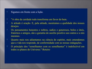  Sigamos em frente com a lição.
 "A obra da caridade tudo transforma em favor do bem.
 A atitude é oração. E, pela atitude, mostramos a qualidade dos nossos
desejos.
 Os pensamentos honestos e nobres, sadios e generosos, belos e úteis,
fraternos e amigos, são a garantia do auxílio positivo aos outros e a nós
mesmos.
 Quanto mais nos adiantamos na ciência do espírito, mais entendemos
que a vida nos responde, de conformidade com as nossas indagações.
 O princípio dos “semelhantes com os semelhantes” é indefectível em
todos os planos do Universo." Roteiro
 