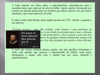  A lição anterior nos falou sobre o individualismo, alertando-nos para o
caminhar único que cada um de nós irá trilhar. Agora, porém, Emmanuel nos
conduz em direção oposta para nos lembrar que nunca estamos sós, que tudo é
interação e que somos parte de um todo.
 E sobre o tema John Donne, poeta inglês nascido em 1572, aborda a questão e
nos adverte:
 "Nenhum homem é uma ilha isolada; cada homem é uma partícula do
continente, uma parte da terra; se um torrão é arrastado para o mar, a Europa
fica diminuída, como se fosse um promontório, como se fosse a casa dos teus
amigos ou a tua própria; a morte de qualquer homem diminui-me, porque sou
parte do gênero humano. E por isso não perguntes por quem os sinos dobram;
eles dobram por ti.“
 É certo que somos criaturas únicas, porém, isto não significa isolamento e
sobre esta questão que teremos a oportunidade de refletir nesta lição,
interagimos o tempo todo com o mundo que nos cerca, material e
espiritualmente.
 