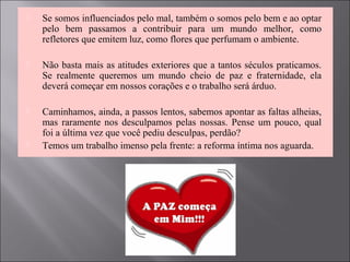  Se somos influenciados pelo mal, também o somos pelo bem e ao optar
pelo bem passamos a contribuir para um mundo melhor, como
refletores que emitem luz, como flores que perfumam o ambiente.
 Não basta mais as atitudes exteriores que a tantos séculos praticamos.
Se realmente queremos um mundo cheio de paz e fraternidade, ela
deverá começar em nossos corações e o trabalho será árduo.
 Caminhamos, ainda, a passos lentos, sabemos apontar as faltas alheias,
mas raramente nos desculpamos pelas nossas. Pense um pouco, qual
foi a última vez que você pediu desculpas, perdão?
 Temos um trabalho imenso pela frente: a reforma íntima nos aguarda.
 