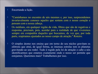  Encerrando a lição.
 "Caminhamos no encontro de nós mesmos e, por isso, surpreendemos
invariavelmente conosco aqueles que sentem com o nosso coração e
pensam com a nossa cabeça.
 Os médiuns, em qualquer região da vida, filtros que são de rogativas e
respostas, precisam, pois, acordar para a realidade de que viveremos
sempre em companhia daqueles que buscamos, de vez que, por toda
parte, respiramos ajustados ao nosso campo de atração." Roteiro.
 O simples átomo nos ensina que em torno do seu núcleo gravitam os
elétrons que atrai, de igual forma, as imensas estrelas tem os planetas
gravitando ao seu redor. Tudo é regido pela lei de atração e cabe a nós
identificarmos que estamos exatamente onde o nosso ser permite que
estejamos. Queremos mais? Trabalhemos por isso.
 