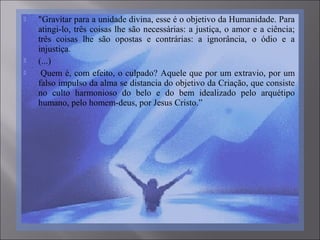  "Gravitar para a unidade divina, esse é o objetivo da Humanidade. Para
atingi-lo, três coisas lhe são necessárias: a justiça, o amor e a ciência;
três coisas lhe são opostas e contrárias: a ignorância, o ódio e a
injustiça.
 (...)
 Quem é, com efeito, o culpado? Aquele que por um extravio, por um
falso impulso da alma se distancia do objetivo da Criação, que consiste
no culto harmonioso do belo e do bem idealizado pelo arquétipo
humano, pelo homem-deus, por Jesus Cristo.”
 
