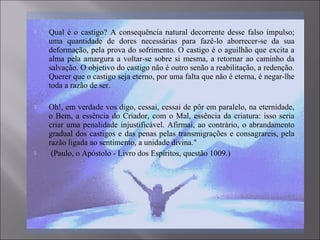  Qual é o castigo? A consequência natural decorrente desse falso impulso;
uma quantidade de dores necessárias para fazê-lo aborrecer-se da sua
deformação, pela prova do sofrimento. O castigo é o aguilhão que excita a
alma pela amargura a voltar-se sobre si mesma, a retornar ao caminho da
salvação. O objetivo do castigo não é outro senão a reabilitação, a redenção.
Querer que o castigo seja eterno, por uma falta que não é eterna, é negar-lhe
toda a razão de ser.
 Oh!, em verdade vos digo, cessai, cessai de pôr em paralelo, na eternidade,
o Bem, a essência do Criador, com o Mal, essência da criatura: isso seria
criar uma penalidade injustificável. Afirmai, ao contrário, o abrandamento
gradual dos castigos e das penas pelas transmigrações e consagrareis, pela
razão ligada ao sentimento, a unidade divina."
 (Paulo, o Apóstolo - Livro dos Espíritos, questão 1009.)
 