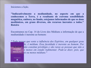 Iniciemos a lição.
 "Indiscutivelmente a mediunidade, no aspecto em que a
conhecemos a Terra, é a resultante de extrema sensibilidade
magnética, embora, no fundo, estejamos informados de que os dons
mediúnicos, em graus diversos, são recursos inerentes a todos."
Roteiro
 Encontramos no Cap. 14 do Livro dos Médiuns a informação de que a
mediunidade é inerente ao homem:
 " Toda pessoa que sente a influência dos Espíritos, em qualquer grau
de intensidade, é médium. Essa faculdade é inerente ao homem. Por
isso mesmo não constitui privilégio e são raras as pessoas que não a
possuem pelo menos em estado rudimentar. Pode-se dizer, pois, que
todos são mais ou menos médiuns."
 