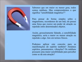  Sabemos que em maior ou menor grau, todos
somos médiuns. Mas compreendemos o que
significa "sensibilidade magnética"?
 Para pensar de forma simples sobre o
magnetismo, recordemos de um ímã, ele possui
uma força que exerce um poder de atração ou
repulsão entre determinados objetos.
 Assim, grosseiramente falando, a sensibilidade
magnética, seria a maior ou menor atração ou
repulsão a algo. Isto em termos físicos.
 Podemos aplicar este conceito para as
manifestações do espírito também? Atraímos
espíritos, pensamentos, vibrações? Os médiuns
possuem uma maior sensibilidade para perceber
como se dá esta atração?
 