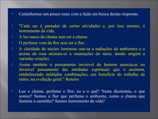  Caminhemos um pouco mais com a lição em busca destas respostas.
 "Cada ser é portador de certas atividades e, por isso mesmo, é
instrumento da vida.
 A luz nasce da chama sem ser a chama.
 O perfume vem da flor sem ser a flor.
 A claridade do núcleo luminoso une-se a radiações do ambientes e o
aroma da rosa mistura-se a emanações do meio, dando origem a
variadas criações.
 Assim também o pensamento invisível do homem associa-se no
invisível pensamento das entidades espirituais que o assistem,
estabelecendo múltiplas combinações, em benefício do trabalho de
todos, na evolução geral." Roteiro
 Luz e chama, perfume e flor, eu e o quê? Nesta dicotomia, o que
somos? Somos a flor que perfuma o ambiente, como a chama que
ilumina o caminho? Somos instrumento da vida?
 