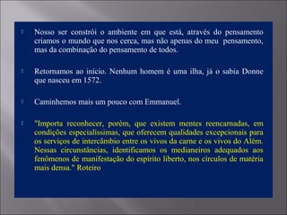  Nosso ser constrói o ambiente em que está, através do pensamento
criamos o mundo que nos cerca, mas não apenas do meu pensamento,
mas da combinação do pensamento de todos.
 Retornamos ao início. Nenhum homem é uma ilha, já o sabia Donne
que nasceu em 1572.
 Caminhemos mais um pouco com Emmanuel.
 "Importa reconhecer, porém, que existem mentes reencarnadas, em
condições especialíssimas, que oferecem qualidades excepcionais para
os serviços de intercâmbio entre os vivos da carne e os vivos do Além.
Nessas circunstâncias, identificamos os medianeiros adequados aos
fenômenos de manifestação do espírito liberto, nos círculos de matéria
mais densa." Roteiro
 