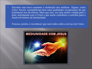  Perceber esta troca constante é atribuição dos médiuns. Alguns, como
Chico Xavier, exemplificam bem estas qualidades excepcionais de que
Emmanuel nos dá notícia. Mais que isso, era uma mente voltada para o
bem, entrelaçada com o Cristo e que muito contribuiu e contribui para o
desenvolvimento da humanidade.
 Forçoso, porém, é reconhecer que nem todos estão a serviço do Cristo.
 