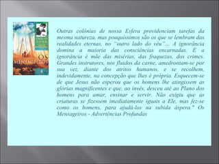  Outras colônias de nossa Esfera providenciam tarefas da
mesma natureza, mas pouquíssimos são os que se lembram das
realidades eternas, no “outro lado do véu”… A ignorância
domina a maioria das consciências encarnadas. E a
ignorância é mãe das misérias, das fraquezas, dos crimes.
Grandes instrutores, nos fluidos da carne, amedrontam-se por
sua vez, diante dos atritos humanos, e se recolhem,
indevidamente, na concepção que lhes é própria. Esquecem-se
de que Jesus não esperou que os homens lhe atingissem as
glórias magnificentes e que, ao invés, desceu até ao Plano dos
homens para amar, ensinar e servir. Não exigiu que as
criaturas se fizessem imediatamente iguais a Ele, mas fez-se
como os homens, para ajudá-los na subida áspera." Os
Mensageiros - Advertências Profundas
 
