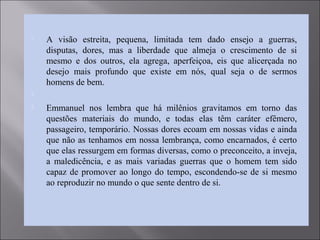  A visão estreita, pequena, limitada tem dado ensejo a guerras,
disputas, dores, mas a liberdade que almeja o crescimento de si
mesmo e dos outros, ela agrega, aperfeiçoa, eis que alicerçada no
desejo mais profundo que existe em nós, qual seja o de sermos
homens de bem.

 Emmanuel nos lembra que há milênios gravitamos em torno das
questões materiais do mundo, e todas elas têm caráter efêmero,
passageiro, temporário. Nossas dores ecoam em nossas vidas e ainda
que não as tenhamos em nossa lembrança, como encarnados, é certo
que elas ressurgem em formas diversas, como o preconceito, a inveja,
a maledicência, e as mais variadas guerras que o homem tem sido
capaz de promover ao longo do tempo, escondendo-se de si mesmo
ao reproduzir no mundo o que sente dentro de si.
 