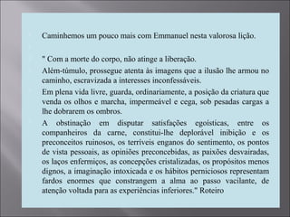  Caminhemos um pouco mais com Emmanuel nesta valorosa lição.

 " Com a morte do corpo, não atinge a liberação.
 Além-túmulo, prossegue atenta às imagens que a ilusão lhe armou no
caminho, escravizada a interesses inconfessáveis.
 Em plena vida livre, guarda, ordinariamente, a posição da criatura que
venda os olhos e marcha, impermeável e cega, sob pesadas cargas a
lhe dobrarem os ombros.
 A obstinação em disputar satisfações egoísticas, entre os
companheiros da carne, constitui-lhe deplorável inibição e os
preconceitos ruinosos, os terríveis enganos do sentimento, os pontos
de vista pessoais, as opiniões preconcebidas, as paixões desvairadas,
os laços enfermiços, as concepções cristalizadas, os propósitos menos
dignos, a imaginação intoxicada e os hábitos perniciosos representam
fardos enormes que constrangem a alma ao passo vacilante, de
atenção voltada para as experiências inferiores." Roteiro
 