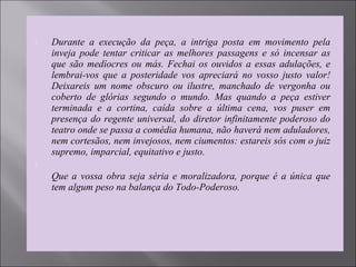 Durante  a  execução  da  peça,  a  intriga  posta  em  movimento  pela 
inveja  pode  tentar  criticar  as  melhores  passagens  e  só  incensar  as 
que são medíocres ou más. Fechai os ouvidos a essas adulações, e 
lembrai-vos  que  a  posteridade  vos  apreciará  no  vosso  justo  valor! 
Deixareis  um  nome  obscuro  ou  ilustre,  manchado  de  vergonha  ou 
coberto  de  glórias  segundo  o  mundo.  Mas  quando  a  peça  estiver 
terminada  e  a  cortina,  caída  sobre  a  última  cena,  vos  puser  em 
presença do regente universal, do diretor infinitamente poderoso do 
teatro onde se passa a comédia humana, não haverá nem aduladores, 
nem cortesãos, nem invejosos, nem ciumentos: estareis sós com o juiz 
supremo, imparcial, equitativo e justo.  

Que a vossa obra seja séria e moralizadora, porque é a única que 
tem algum peso na balança do Todo-Poderoso. 
 