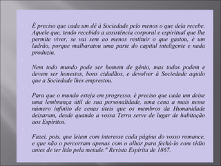  É preciso que cada um dê à Sociedade pelo menos o que dela recebe.
Aquele que, tendo recebido a assistência corporal e espiritual que lhe
permite viver, se vai sem ao menos restituir o que gastou, é um
ladrão, porque malbaratou uma parte do capital inteligente e nada
produziu.

Nem todo mundo pode ser homem de gênio, mas todos podem e
devem ser honestos, bons cidadãos, e devolver à Sociedade aquilo
que a Sociedade lhes emprestou.

Para que o mundo esteja em progresso, é preciso que cada um deixe
uma lembrança útil de sua personalidade, uma cena a mais nesse
número infinito de cenas úteis que os membros da Humanidade
deixaram, desde quando a vossa Terra serve de lugar de habitação
aos Espíritos.

Fazei, pois, que leiam com interesse cada página do vosso romance,
e que não o percorram apenas com o olhar para fechá-lo com tédio
antes de ter lido pela metade." Revista Espírita de 1867.
 