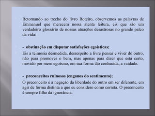  Retornando ao trecho do livro Roteiro, observemos as palavras de
Emmanuel que merecem nossa atenta leitura, eis que são um
verdadeiro glossário de nossas atuações desastrosas no grande palco
da vida:
 - obstinação em disputar satisfações egoísticas;
 Eis a teimosia desmedida, desrespeito a livre pensar e viver do outro,
não para promover o bem, mas apenas para dizer que está certo,
movido por mero egoísmo, em sua forma tão conhecida, a vaidade.
 - preconceitos ruinosos (enganos do sentimento);
 O preconceito é a negação da liberdade do outro em ser diferente, em
agir de forma distinta a que eu considero como correta. O preconceito
é sempre filho da ignorância.
 