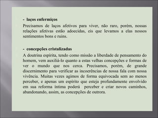  - laços enfermiços
 Precisamos de laços afetivos para viver, não raro, porém, nossas
relações afetivas estão adoecidas, eis que levamos a elas nossos
sentimentos bons e ruins.
 - concepções cristalizadas
 A doutrina espírita, tendo como missão a liberdade de pensamento do
homem, vem auxiliá-lo quanto a estas velhas concepções e formas de
ver o mundo que nos cerca. Precisamos, porém, de grande
discernimento para verificar as incoerências de nossa fala com nossa
vivência. Muitas vezes agimos de forma equivocada sem ao menos
perceber, e apenas um espírito que esteja profundamente envolvido
em sua reforma íntima poderá perceber e criar novos caminhos,
abandonando, assim, as concepções de outrora.
 