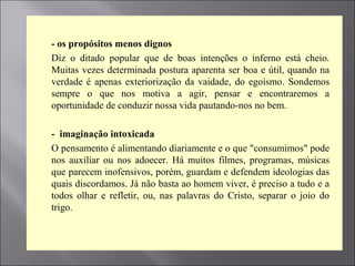  - os propósitos menos dignos
 Diz o ditado popular que de boas intenções o inferno está cheio.
Muitas vezes determinada postura aparenta ser boa e útil, quando na
verdade é apenas exteriorização da vaidade, do egoísmo. Sondemos
sempre o que nos motiva a agir, pensar e encontraremos a
oportunidade de conduzir nossa vida pautando-nos no bem.

 - imaginação intoxicada
 O pensamento é alimentando diariamente e o que "consumimos" pode
nos auxiliar ou nos adoecer. Há muitos filmes, programas, músicas
que parecem inofensivos, porém, guardam e defendem ideologias das
quais discordamos. Já não basta ao homem viver, é preciso a tudo e a
todos olhar e refletir, ou, nas palavras do Cristo, separar o joio do
trigo.

 