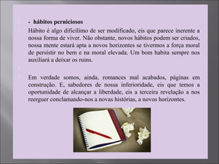  - hábitos perniciosos
 Hábito é algo dificílimo de ser modificado, eis que parece inerente a
nossa forma de viver. Não obstante, novos hábitos podem ser criados,
nossa mente estará apta a novos horizontes se tivermos a força moral
de persistir no bem e na moral elevada. Um bom habita sempre nos
auxiliará a deixar os ruins.

 Em verdade somos, ainda, romances mal acabados, páginas em
construção. E, sabedores de nossa inferioridade, eis que temos a
oportunidade de alcançar a liberdade, eis a terceira revelação a nos
reerguer conclamando-nos a novas histórias, a novos horizontes.
 