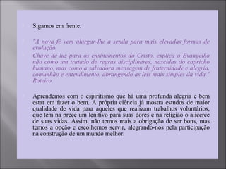  Sigamos em frente.
 "A nova fé vem alargar-lhe a senda para mais elevadas formas de
evolução.
 Chave de luz para os ensinamentos do Cristo, explica o Evangelho
não como um tratado de regras disciplinares, nascidas do capricho
humano, mas como a salvadora mensagem de fraternidade e alegria,
comunhão e entendimento, abrangendo as leis mais simples da vida."
Roteiro
 Aprendemos com o espiritismo que há uma profunda alegria e bem
estar em fazer o bem. A própria ciência já mostra estudos de maior
qualidade de vida para aqueles que realizam trabalhos voluntários,
que têm na prece um lenitivo para suas dores e na religião o alicerce
de suas vidas. Assim, não temos mais a obrigação de ser bons, mas
temos a opção e escolhemos servir, alegrando-nos pela participação
na construção de um mundo melhor.
 