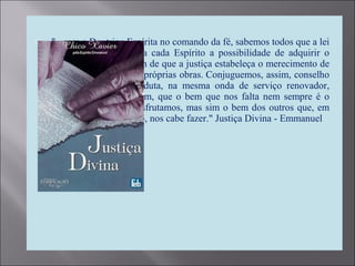 "...com a Doutrina Espírita no comando da fé, sabemos todos que a lei
do progresso confere a cada Espírito a possibilidade de adquirir o
bem que lhe falta, a fim de que a justiça estabeleça o merecimento de
cada um, na pauta das próprias obras. Conjuguemos, assim, conselho
e ação, palavra e conduta, na mesma onda de serviço renovador,
compreendendo, por fim, que o bem que nos falta nem sempre é o
bem que ainda não desfrutamos, mas sim o bem dos outros que, em
nosso próprio benefício, nos cabe fazer." Justiça Divina - Emmanuel
 