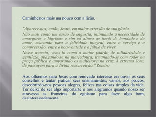  Caminhemos mais um pouco com a lição.

 "Aparece-nos, então, Jesus, em maior extensão de sua glória.
 Não mais como um varão de angústia, insinuando a necessidade de
amarguras e lágrimas e sim na altura do herói da bondade e do
amor, educando para a felicidade integral, entre o serviço e a
compreensão, entre a boa-vontade e o júbilo de viver.
 Nesse aspecto, vemo-lo como o maior padrão de solidariedade e
gentileza, apagando-se na manjedoura, irmanando-se com todos na
praça pública e amparando os malfeitores,na cruz, à extrema hora,
de passagem para a divina ressurreição." Roteiro

 Aos olharmos para Jesus com renovado interesse em ouvir os seus
conselhos e tentar praticar seus ensinamentos, vamos, aos poucos,
descobrindo-nos pessoas alegres, felizes nas coisas simples da vida.
Ter deixa de ser algo importante e nos alegramos quando nosso ser
atravessa as fronteiras do egoísmo para fazer algo bom,
desinteressadamente.
 