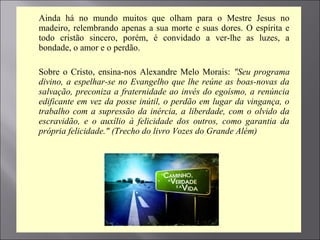 Ainda há no mundo muitos que olham para o Mestre Jesus no
madeiro, relembrando apenas a sua morte e suas dores. O espírita e
todo cristão sincero, porém, é convidado a ver-lhe as luzes, a
bondade, o amor e o perdão.

 Sobre o Cristo, ensina-nos Alexandre Melo Morais: "Seu programa
divino, a espelhar-se no Evangelho que lhe reúne as boas-novas da
salvação, preconiza a fraternidade ao invés do egoísmo, a renúncia
edificante em vez da posse inútil, o perdão em lugar da vingança, o
trabalho com a supressão da inércia, a liberdade, com o olvido da
escravidão, e o auxílio à felicidade dos outros, como garantia da
própria felicidade." (Trecho do livro Vozes do Grande Além)

 