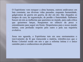  O Espiritismo vem reerguer a alma humana, outrora andávamos em
luta constante, nas diversas vidas passadas, enquanto humanidade,
galgávamos de guerra em guerra, de dor em dor. São chegados os
tempos de cura, de regeneração, de perdão e fraternidade. Saibamos
buscar em nós as melhorias que queremos no mundo, para cada crítica
que quisermos lançar, busquemos no silêncio da prece o
entendimento para seguir em frente. Despertemos para o nosso mundo
íntimo, com profundo respeito pelo outro e pela sua trajetória
evolutiva.

 Jesus nos aguarda, o Espiritismo tem em seus ensinamentos o
reavivamento da fé que transcende a matéria, relembro-nos que o
Reino Celestial reside em nós e que a reforma íntima é o único
caminho para o conhecermos em plenitude.
 